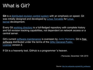 What is Git?
Git is a distributed revision control system with an emphasis on speed. Git
was initially designed and developed by Linus Torvalds for Linux
kernel development.

Every Git working directory is a full-fledged repository with complete history
and full revision tracking capabilities, not dependent on network access or a
central server.

Git's current software maintenance is overseen by Junio Hamano. Git is free
software distributed under the terms of the GNU General Public
License version 2.

If Git is a heavenly tool, GitHub is a programmer 's heaven.

                                                        - PanosJee, December 12th 2010




                                                  Source: http://en.wikipedia.org/wiki/Git_(software)
 