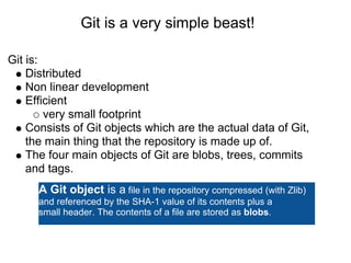 Git is a very simple beast!

Git is:
    Distributed
    Non linear development
    Efficient
        very small footprint
    Consists of Git objects which are the actual data of Git,
    the main thing that the repository is made up of.
    The four main objects of Git are blobs, trees, commits
    and tags.
      A Git object is a file in the repository compressed (with Zlib)
      and referenced by the SHA-1 value of its contents plus a
      small header. The contents of a file are stored as blobs.
 