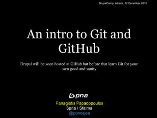 DrupalCamp, Athens, 12 December 2010




   An intro to Git and
        GitHub
Drupal will be soon hosted at GiHub but before that learn Git for your
                        own good and sanity




                     Panagiotis Papadopoulos
                         6pna / Sfalma
                           @panosjee
 