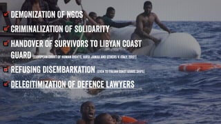 DEMONIZATION OF NGOS
CRIMINALIZATION OF SOLIDARITY
Handover of survivors to LIBYAN COAST
GUARD (European Court of Human Rights, Hirsi Jamaa and Others v. Italy, 2012!)
REFUSING DISEMBARKATION (even to Italian coast guard ships)
delegitimization of defence lawyers
 