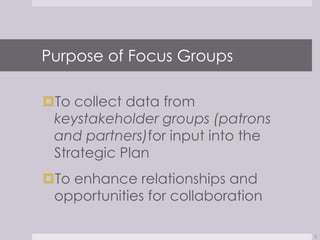 Purpose of Focus Groups

To collect data from
 keystakeholder groups (patrons
 and partners)for input into the
 Strategic Plan
To enhance relationships and
 opportunities for collaboration

                                   2
 