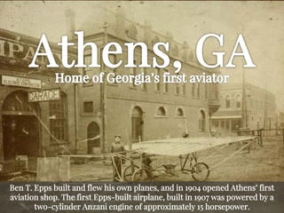 Ben T. Epps built and flew his own planes, and in 1904 opened Athens’ first aviation shop. The first Epps-built airplane, built in 1907 was powered by a two-cylinder Anzani engine of approximately 15 horsepower.  