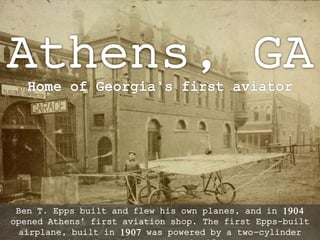 Ben T. Epps built and flew his own planes, and in 1904 
opened Athens’ first aviation shop. The first Epps-built 
airplane, built in 1907 was powered by a two-cylinder 
Anzani engine of approximately 15 horsepower. 
 