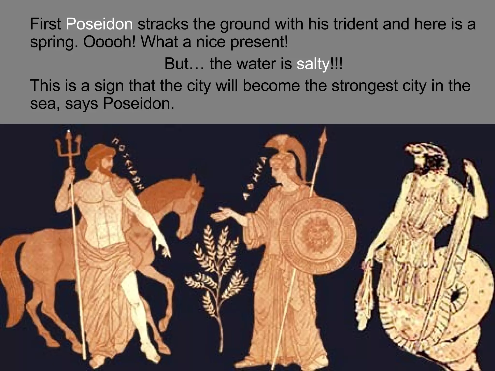 First Poseidon stracks the ground with his trident and here is a spring. Ooooh! What a nice present! But… the water is salty !!! This is a sign that the city will become the strongest city in the sea, says Poseidon.