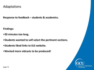 Adaptations Response to feedback – students & academics. Findings: 20 minutes too long. Students wanted to self select the pertinent sections. Students liked links to ELS website. Wanted more vidcasts to be produced! page  