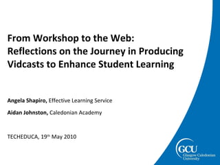 From Workshop to the Web: Reflections on the Journey in Producing  Vidcasts to Enhance Student Learning Angela Shapiro,  Effective Learning Service Aidan Johnston,  Caledonian Academy TECHEDUCA, 19 th  May 2010 