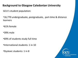 Background to Glasgow Caledonian University GCU’s student population:  16,770 undergraduate, postgraduate,  part-time & distance learners 61% female  39% male 69% of students study full time International students: 1 in 10 Dyslexic students: 1 in 8 