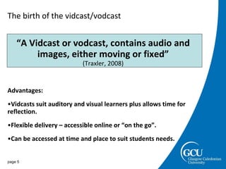 The birth of the vidcast/vodcast “ A Vidcast or vodcast, contains audio and images, either moving or fixed” (Traxler, 2008) Advantages: Vidcasts suit auditory and visual learners plus allows time for reflection. Flexible delivery – accessible online or “on the go”. Can be accessed at time and place to suit students needs. page  