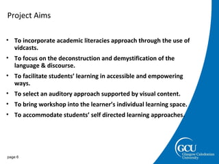 Project Aims page  To incorporate academic literacies approach through the use of vidcasts. To focus on the deconstruction and demystification of the language & discourse. To facilitate students’ learning in accessible and empowering ways.  To select an auditory approach supported by visual content. To bring workshop into the learner’s individual learning space. To accommodate students’ self directed learning approaches. 
