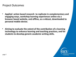 Project Outcomes page  Applied  action based research  to replicate in complementary and engaging ways, workshop learning experiences online via a browser based website, and offline, as a vidcast, downloaded to personal mobile device.  Aiming to evaluate the extent of the contribution of e-learning technology to enhance learning and teaching practices, and for  students to develop generic academic writing skills.  