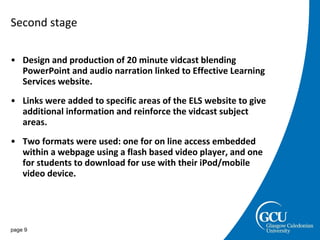 Second stage Design and production of 20 minute vidcast blending PowerPoint and audio narration linked to Effective Learning Services website. Links were added to specific areas of the ELS website to give additional information and reinforce the vidcast subject areas. Two formats were used: one for on line access embedded within a webpage using a flash based video player, and one for students to download for use with their iPod/mobile video device.  page  