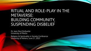 RITUAL AND ROLE-PLAY IN THE
METAVERSE:
BUILDING COMMUNITY,
SUSPENDING DISBELIEF
Dr. Jean-Paul DuQuette
University of Macau
Religion & Spirituality in Society Conference
University of Athens, June 21, 2023
 