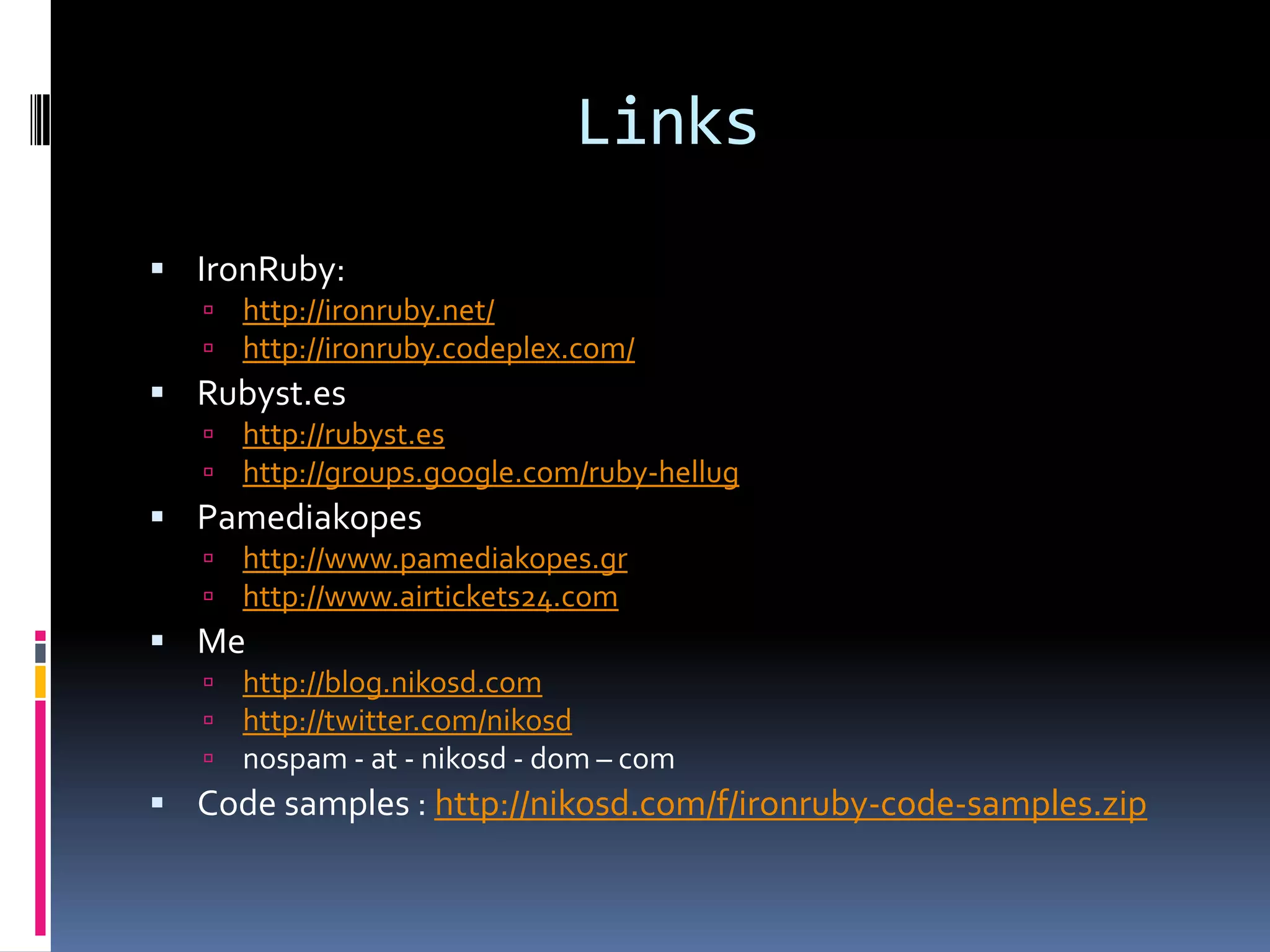 LinksIronRuby:http://ironruby.net/http://ironruby.codeplex.com/Rubyst.eshttp://rubyst.eshttp://groups.google.com/ruby-hellugPamediakopeshttp://www.pamediakopes.grhttp://www.airtickets24.comMehttp://blog.nikosd.comhttp://twitter.com/nikosdnospam - at - nikosd - dom – comCode samples : http://nikosd.com/f/ironruby-code-samples.zip