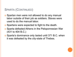 SPARTA (CONTINUED)
 Spartan men were not allowed to do any manual
  labor outside of their job as soldiers. Slaves were
  used to do the manual labor.
 Spartans were expected to fight to the death.

 Sparta defeated Athens in the Peloponnesian War
  (431 to 404 B.C.)
 Sparta’s dominance only lasted until 371 B.C. when
  it was defeated by the city-state of Thebes.
 