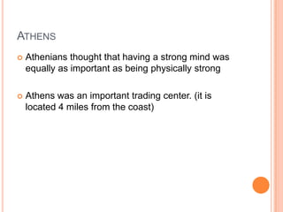 ATHENS
   Athenians thought that having a strong mind was
    equally as important as being physically strong

   Athens was an important trading center. (it is
    located 4 miles from the coast)
 
