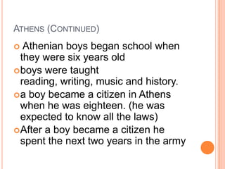 ATHENS (CONTINUED)
  Athenian boys began school when
  they were six years old
 boys were taught
  reading, writing, music and history.
 a boy became a citizen in Athens
  when he was eighteen. (he was
  expected to know all the laws)
 After a boy became a citizen he
  spent the next two years in the army
 