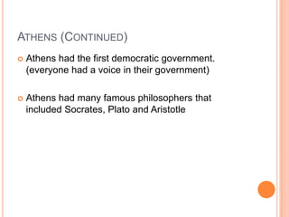 ATHENS (CONTINUED)
   Athens had the first democratic government.
    (everyone had a voice in their government)

   Athens had many famous philosophers that
    included Socrates, Plato and Aristotle
 