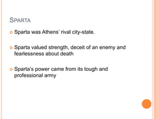 SPARTA
   Sparta was Athens’ rival city-state.

   Sparta valued strength, deceit of an enemy and
    fearlessness about death

   Sparta’s power came from its tough and
    professional army
 