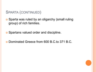 SPARTA (CONTINUED)
   Sparta was ruled by an oligarchy (small ruling
    group) of rich families.

   Spartans valued order and discipline.

   Dominated Greece from 600 B.C.to 371 B.C.
 