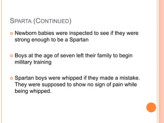 SPARTA (CONTINUED)
   Newborn babies were inspected to see if they were
    strong enough to be a Spartan

   Boys at the age of seven left their family to begin
    military training

   Spartan boys were whipped if they made a mistake.
    They were supposed to show no sign of pain while
    being whipped.
 