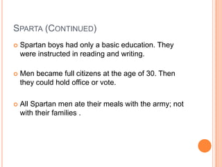 SPARTA (CONTINUED)
   Spartan boys had only a basic education. They
    were instructed in reading and writing.

   Men became full citizens at the age of 30. Then
    they could hold office or vote.

   All Spartan men ate their meals with the army; not
    with their families .
 