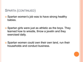 SPARTA (CONTINUED)
   Spartan women’s job was to have strong healthy
    babies.

   Spartan girls were just as athletic as the boys. They
    learned how to wrestle, throw a javelin and they
    exercised daily.

   Spartan women could own their own land, run their
    households and conduct business.
 
