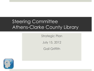 Steering Committee
Athens-Clarke County Library
            Strategic Plan

            July 15, 2012

             Gail Griffith
 