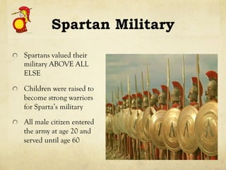 Spartan Military
!   Spartans valued their
military ABOVE ALL
ELSE
!   Children were raised to
become strong warriors
for Sparta’s military
!   All male citizen entered
the army at age 20 and
served until age 60
 