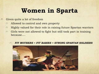 Women in Sparta
!   Given quite a lot of freedom
!   Allowed to control and own property
!   Highly valued for their role in raising future Spartan warriors
!   Girls were not allowed to fight but still took part in training
because….
!   FIT MOTHERS = FIT BABIES = STRONG SPARTAN SOLDIERS
 