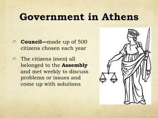 Government in Athens
!   Council—made up of 500
citizens chosen each year
!   The citizens (men) all
belonged to the Assembly
and met weekly to discuss
problems or issues and
come up with solutions
 