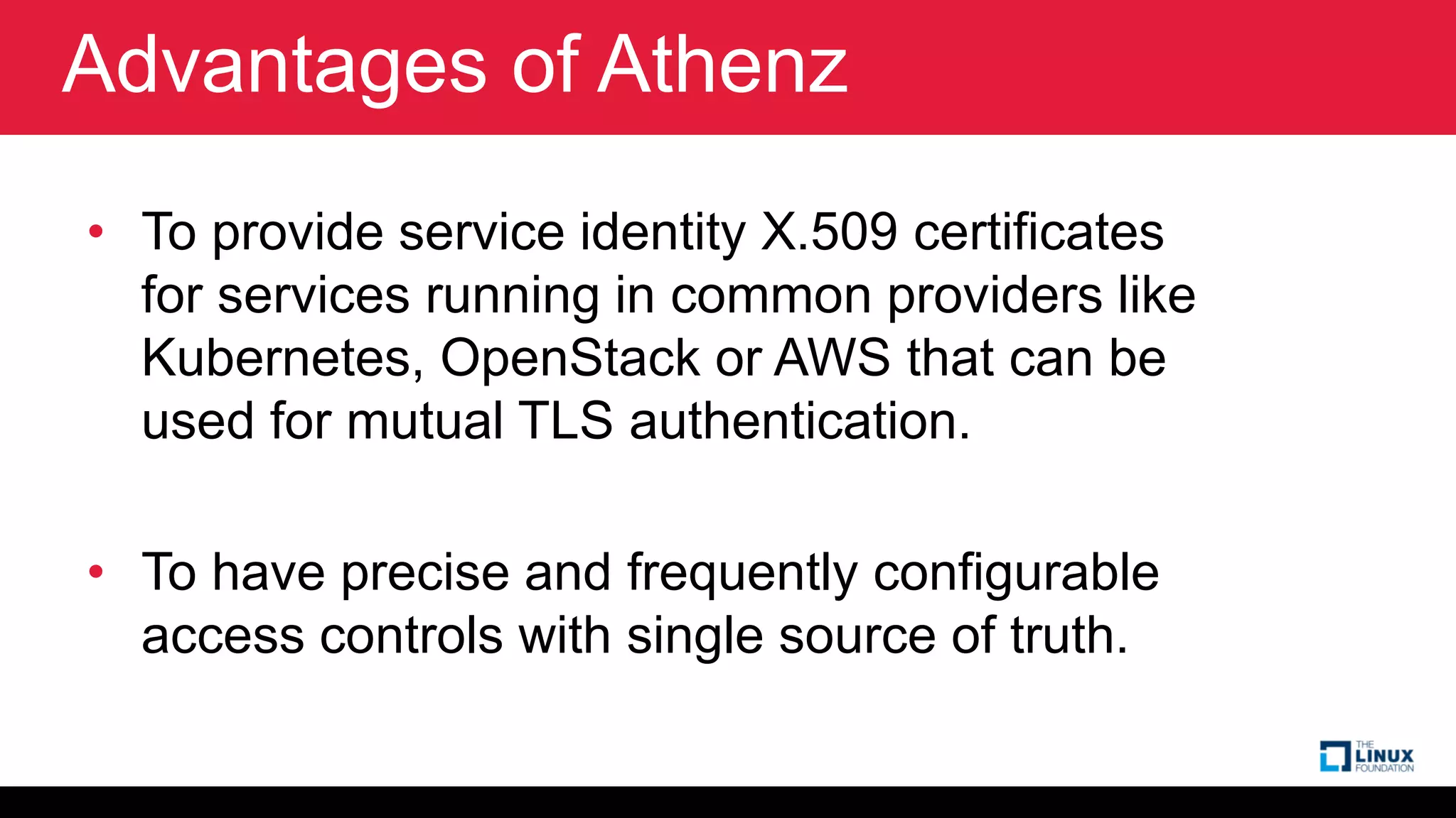 Advantages of Athenz
• To provide service identity X.509 certificates
for services running in common providers like
Kubernetes, OpenStack or AWS that can be
used for mutual TLS authentication.
• To have precise and frequently configurable
access controls with single source of truth.
 