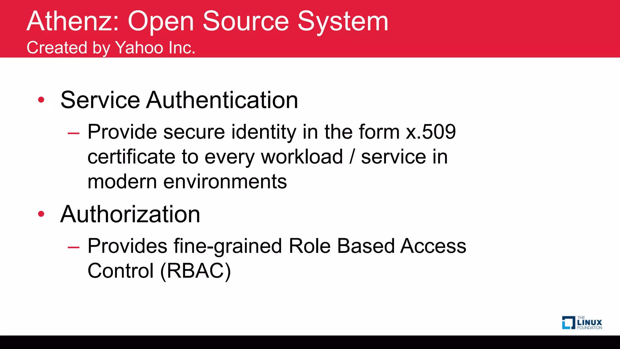 Athenz: Open Source System
Created by Yahoo Inc.
• Service Authentication
– Provide secure identity in the form x.509
certificate to every workload / service in
modern environments
• Authorization
– Provides fine-grained Role Based Access
Control (RBAC)
 