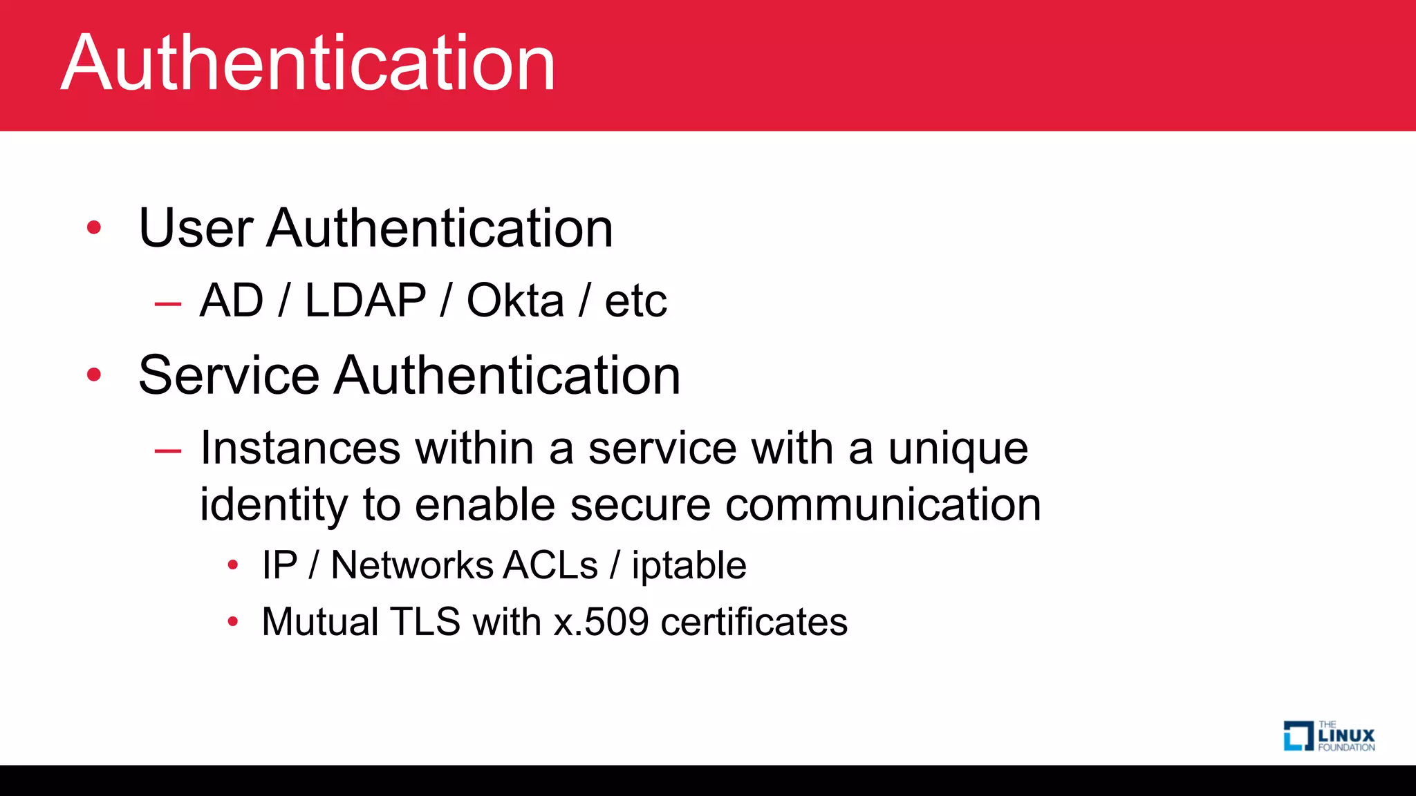 Authentication
• User Authentication
– AD / LDAP / Okta / etc
• Service Authentication
– Instances within a service with a unique
identity to enable secure communication
• IP / Networks ACLs / iptable
• Mutual TLS with x.509 certificates
 