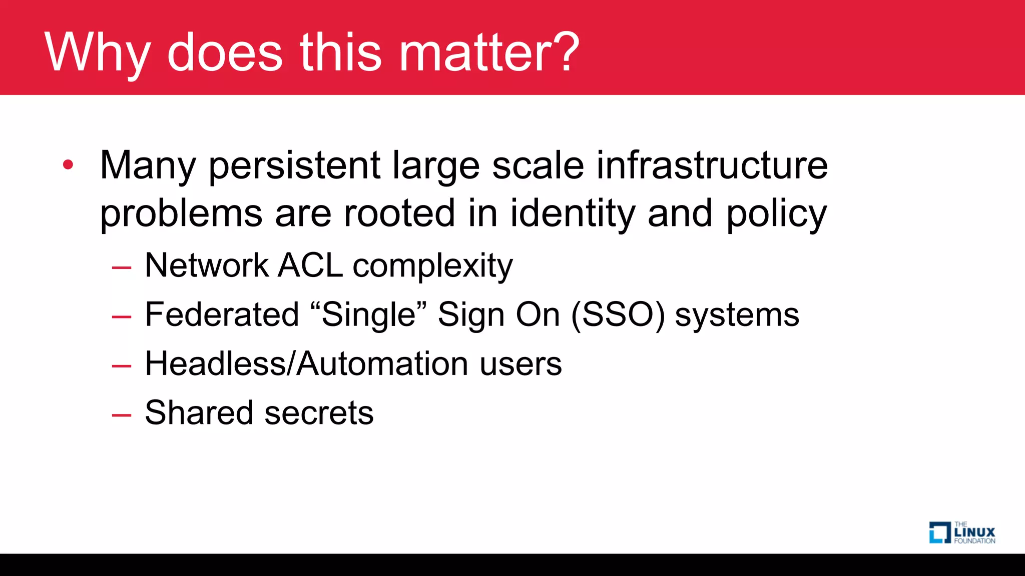 Why does this matter?
• Many persistent large scale infrastructure
problems are rooted in identity and policy
– Network ACL complexity
– Federated “Single” Sign On (SSO) systems
– Headless/Automation users
– Shared secrets
 