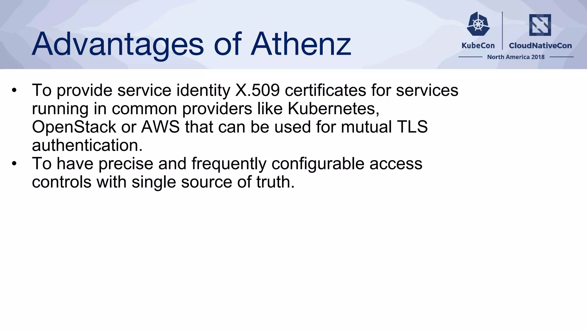 Advantages of Athenz
• To provide service identity X.509 certificates for services
running in common providers like Kubernetes,
OpenStack or AWS that can be used for mutual TLS
authentication.
• To have precise and frequently configurable access
controls with single source of truth.
 