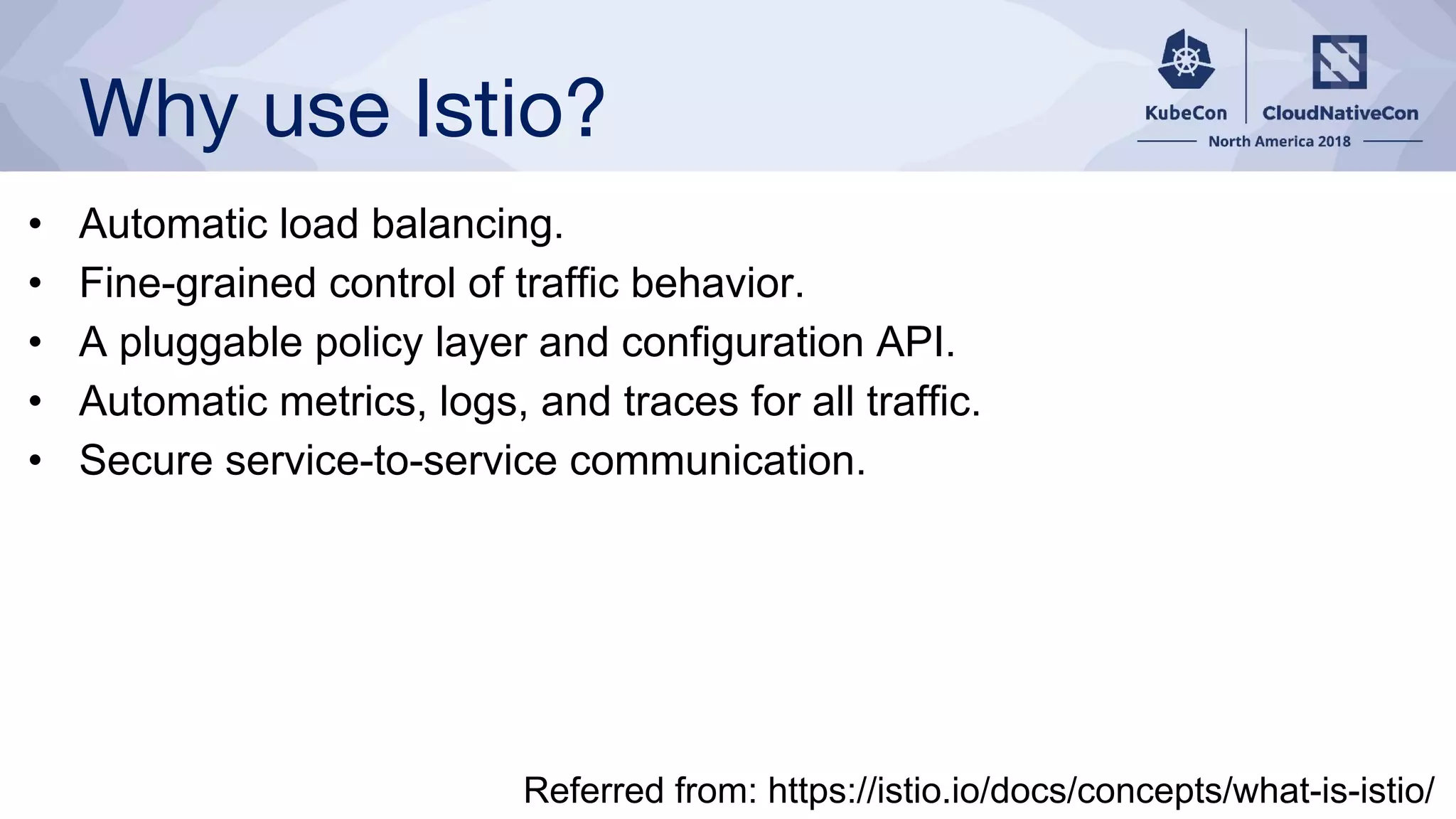 Why use Istio?
• Automatic load balancing.
• Fine-grained control of traffic behavior.
• A pluggable policy layer and configuration API.
• Automatic metrics, logs, and traces for all traffic.
• Secure service-to-service communication.
Referred from: https://istio.io/docs/concepts/what-is-istio/
 
