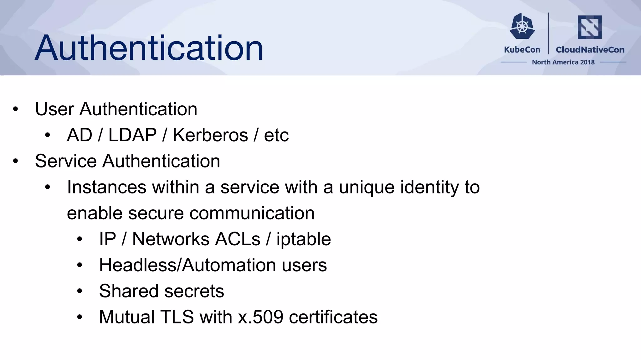 Authentication
• User Authentication
• AD / LDAP / Kerberos / etc
• Service Authentication
• Instances within a service with a unique identity to
enable secure communication
• IP / Networks ACLs / iptable
• Headless/Automation users
• Shared secrets
• Mutual TLS with x.509 certificates
 
