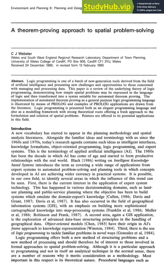 Environment and Planning B: Planning and Design, 1989, volume 16, pages 171-186
A theorem-proving approach to spatial problem-solving
C J Webster
Wales and South West England Regional Research Laboratory, Department of Town Planning,
University of Wales College of Cardiff, PO Box 906, Cardiff CF1 3YU, Wales
Received 24 December 1988; in revised form 13 February 1989
Abstract. Logic programming is one of a batch of new-generation tools derived from the field
of artificial intelligence and presenting new challenges and opportunities to those concerned
with managing and processing data. This paper is a review of the underlying theory of logic
programming, demonstrating how simple spatial problems may be expressed in the language
of logic and then transformed into a syntax suitable for automated theorem proving. The
implementation of automated theorem proving as a general purpose logic programming language
is illustrated by means of PROLOG and examples of PROLOG applications are drawn from
the literature. Logic programming is presented both as an elegant programming language and
also as a modelling framework with strong theoretical roots offering a fresh approach to the
formulation and solution of spatial problems. Pointers are offered to its potential applications
in this field.
Introduction
A new vocabulary has started to appear in the planning methodology and spatial
analysis literatures. Alongside the familiar ideas and terminology with us since the
1960s and 1970s, today's research agenda contains such ideas as intelligent interfaces,
knowledge formalisms, object-oriented programming, logic programming, and expert
systems. This is the terminology of applied artificial intelligence (AI). The 1980s
has been the decade in which AI has come of age and started to form productive
relationships with the real world. Black (1986) writing on Intelligent Knowledge-
based Systems introduces the term as covering a wide range of applications from
expert systems to automated problem-solving and planning tools in which concepts
developed in AI are achieving wider currency in practical systems. It is possible,
in our own field, to identify several areas in which the influence of this trend can
be seen. First, there is the current interest in the application of expert system
technology. This has happened in various decisionmaking domains, such as land-
use planning and public-service planning where the objective has been to build
systems which emulate the domain-expert's knowledge (Cullen, 1986; Davis and
Grant, 1987; Davis et al, 1987). It has also occurred in the field of geographical
information systems (GIS), with an emphasis on building more sophisticated
cartographical knowledge into map-processing systems (Franklin et al, 1986; Muller
et al, 1986; Robinson and Frank, 1987). A second area, again a GIS application,
is the exploration of advanced data-base structuring principles in the handling of
geographical data. Object-oriented models (Chen, 1985) have their origin in AI's
frame approach to knowledge representation (Winston, 1984). Third, there is the use
of logic programming to tackle familiar problems in novel ways (Gonzalez et al, 1984).
Logic programming offers both a new method of structuring problems and a
new method of processing and should therefore be of interest to those involved in
formal approaches to spatial problem-solving. Although it is a particular approach
to programming and not in itself an analytical technique in the normal sense, there
are a number of reasons why it merits consideration as a methodology. Most
important in this respect is its theoretical nature. Procedural languages such as
 