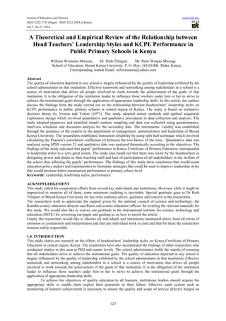 Journal of Education and Practice www.iiste.org 
ISSN 2222-1735 (Paper) ISSN 2222-288X (Online) 
Vol.5, No.25, 2014 
A Theoretical and Empirical Review of the Relationship between 
Head Teachers’ Leadership Styles and KCPE Performance in 
Public Primary Schools in Kenya 
William Wainaina Mwaura, Dr. Ruth Thinguri, Mr. Peter Wanjau Mwangi 
School of Education, Mount Kenya University, P. O. Box, 342-01000, Thika, Kenya. 
Corresponding Author Email: willwainaina@yahoo.com 
Abstract 
The quality of education depicted in any school is largely influenced by the quality of leadership exhibited by the 
school administrator in that institution. Effective teamwork and networking among stakeholders in a school is a 
source of motivation that drives all people involved to work towards the achievement of the goals of that 
institution. It is the obligation of the institution leader to influence those workers under him or her to strive to 
achieve the institutional goals through the application of appropriate leadership skills. In this article, the authors 
discuss the findings from the study carried out on the relationship between headteachers’ leadership styles on 
KCPE performance in public primary schools in central region of Kenya. The study is based on normative 
decision theory by Vroom and Yetton (1973). The study adopted mixed methods and applied sequential 
exploratory design which involved quantitative and qualitative procedures in data collection and analysis. The 
study adopted purposive and stratified simple random sampling and data was collected using questionnaires, 
interview schedules and document analysis for the secondary data. The instruments’ validity was established 
through the guidance of the experts in the department of management, administration and leadership of Mount 
Kenya University. The researchers established instrument reliability by using split half technique which involved 
calculating the Pearson’s correlation coefficient (r) between the two halves of the tests. Quantitative data was 
analyzed using SPSS version 21 and qualitative data was analyzed thematically according to the objectives. The 
findings of the study indicated that pupils’ performance in Kenya Certificate of Primary Education corresponded 
to leadership styles to a very great extent. The study also found out that there was laxity by the headteachers in 
delegating power and duties to their teaching staff and lack of participation of all stakeholders in the welfare of 
the school thus affecting the pupils’ performance. The findings of this study drew conclusion that would assist 
education policy makers and implementers to formulate strategies that could be used to improve leadership styles 
that would promote better examination performance at primary school level. 
Keywords: Leadership, leadership styles, performance 
ACKNOWLEDGEMENT 
This study called for cooperation efforts from several key individuals and institutions. However while it might be 
impractical to mention all of them, some minimum crediting is inevitable. Special gratitude goes to Dr Ruth 
Thinguri of Mount Kenya University for her extra ordinary advice, guidance and concern to the researchers. 
The researchers wish to appreciate the support given by the national council of science and technology, the 
Kiambu county education director and Ruiru sub-county education officers for availing the relevant materials for 
this study. We would also like to convey our gratitude to the international institute for science, technology and 
education (IISTE) for reviewing our paper and guiding us on how to enrich the article. 
Finally the researchers would like to absolve all individuals and institutions mentioned above from all errors of 
omission or commission and interpretation and that any individual work is cited and that for these the researchers 
remains solely responsible. 
1.0. INTRODUCTION 
This study shares our research on the effects of headteachers’ leadership styles on Kenya Certificate of Primary 
Education in central region, Kenya. The researchers have also incorporated the findings of other researchers who 
conducted studies in this area at PhD and master levels. The school administrator holds the mantle of ensuring 
that all stakeholders strive to achieve the institutional goals. The quality of education depicted in any school is 
largely influenced by the quality of leadership exhibited by the school administrator in that institution. Effective 
teamwork and networking among stakeholders in a school is a source of motivation that drives all people 
involved to work towards the achievement of the goals of that institution. It is the obligation of the institution 
leader to influence those teachers under him or her to strive to achieve the institutional goals through the 
application of appropriate leadership skills. 
To achieve the objectives of quality education to all learners, institutions leaders should acquire the 
appropriate skills to enable them exploit their potentials to their fullest. Effective audit system such as 
monitoring of learners achievement is necessary to ensure the quality and scope of service delivery hinged on 
123 
 