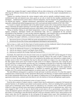 Krenar Ibrahimi et al. / Transportation Research Procedia 25C (2017) 261–278 273
Krenar Ibrahimi/ Transportation Research Procedia 00 (2017) 000–000 13
Readers may compare this paper‟s seaport definition with any other existing one, as the followings, for instance,
observing the difference between them and notifying the importance or not of the seaport conceptualization as a
cluster 2s+3n:
“Seaports are interfaces between the various transport modes and are typically combined transport centres ...
multifunctional trade and industrial areas where goods are not only in transit but also handled, manufactured and
distributed ... multidimensional systems which, to function adequately, must be integrated into global logistic chains.
An efficient port requires ... adequate infrastructure, superstructure and equipment ... good communications and
especially a dedicated and skilled management team with a motivated and trained workforce (UNCTAD, 1996).”
“A sea port is a logistic and industrial node in the global transport system with a strong maritime character and in
which a functional and spatial clustering of activities takes place, activities that are directly or indirectly linked to
seamless transportation and transformation processes within logistic chains (Notteboom, 1998).”
“Being an interface linking sea and inland transportation, a port is an integral platform, serving as a base for
logistics, production, information transfer and international trade, and as a springboard for the economic
development of the hinterland. To carry out these functions adequately, a port should be able to accommodate ships
and other modes of transport within terminals effectively and efficiently (Song and Yeo, 2004).”
According to this paper‟s definition, a commercial seaport consists of two interrelated systems:
1. Operational System of Transfer (OST) for goods and people between land and sea
2. Institutional System (IS) of actors and arrangements interrelated in and around OST
both serving as a triple node for three layers of social-economic activities (in)directly linked to the port primary
function, that is, transferring goods and people between land and sea vehicles:
a) Node for the Multimodal Transport, or, the Maritime and Inland Transports (MT-LT)
b) Node for the Industry, Logistics and Supply Chains (ILSC)
c) Gateway (or node) for the Foreign Trade and Tourism (FTT).
Essentially, this model shows how the port cluster actors are organized within OST and IS, being part of various
chains and networks, thereby of various relationships and interests. Being at the centre of both 2 systems and 3
nodes in its cluster, the port authority (PA) has to be considered as the primary actor interested to a seaport cluster‟s
strategic success in face of its competitors that may be other port clusters in a range or in a sea or land region. All
the other seaport cluster actors may be found in 6 little circles or 6+6 ellipses, respectively 2-by-2 along the great
axis of each layer of social-economic activities and 2-by-2 rectangular to the great axis of each layer, being along to
the OST circle line or tangent to it, linking two different layers by their lateral medium circles. For instance, the 6
little circles represent actors like: PF (Private firms, as shippers), CP (Concurrent ports), LO (Labor organizations,
as labor unions), NPO (Not-profit organizations, as chambers of commerce and industry, universities, research
institutes, etc.), GA (various Government agencies, as customs, police, etc.), and PP (Partner ports).
The main difference among ports is a question of scale and scope in activities and actors. It is clear that seaports‟
competitiveness is based not only in their operational effectiveness and efficiency of seaport-related operations, but
also in their institutional effectiveness, due to the capacity of leading actors to fix the appropriate arrangements and
agreements (rules/norms, contracts) and orient them to serve the interests of relevant and legitimate seaport parties.
5.1.1. The two institutional and operational systems of seaport clusters
From the above analysis of seaport contexts, a seaport cluster may be understood as composed of all internal and
external functions in all (in)direct port-related social-economic activities, which are including both an operational
system and an institutional system. Both systems are indicated by two concentric circles, with the OST included
within IS, as there are still port actors intervening in institutional functions and not in operational ones, while every
actor engaged in OST is in IS. It may be observed that several actors in IS, as governments, communities, and
various development agencies and media are not specifically part of social-economic layers knotted or noded in the
port cluster. It is interesting to note that both IS and OST circles are concentric with PA circle, whose position at the
cluster center show the PA importance for the well-going of all seaport cluster issues, from institutional ones at
governance level to the operational ones at administration and management levels. Its role is thus conceived to be
 