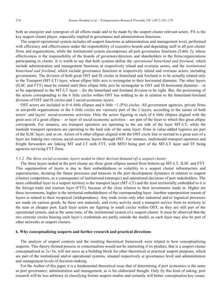 274	 Krenar Ibrahimi et al. / Transportation Research Procedia 25C (2017) 261–278
14 Krenar Ibrahimi/ Transportation Research Procedia 00 (2017) 000–000
both an energizer and synergizer of all efforts made and to be made by the seaport cluster relevant actors. PA is the
key seaport cluster player, especially implied in governance and administration functions.
The seaport operational system includes all seaport functions at administration and management level, performed
with efficiency and effectiveness under the responsibility of executive boards and depending staff in all port cluster
firms and organizations, while the institutional system encompasses all port governance functions (Table 2), whose
effectiveness is the responsibility of the boards of governors/directors and shareholders in the firms/organizations
participating in cluster. It is worth to say that both systems define the operational hinterland and foreland, which
include administration and management functions at respectively inland and overseas actors, and the institutional
hinterland and foreland, which include governance functions at respectively inland and overseas actors, including
governments. The division of both great OST and IS circles in hinterland and foreland is to be actually related only
to the Transport (MT-LT) layer, whose ellipse little axis is rectangular to their horizontal diameter. The other layers
(ILSC and FTT) must be rotated until their ellipse little axis be rectangular to OST and IS horizontal diameter – or
to be superposed to the MT-LT layer – for the hinterland and foreland division to be right. But, the positioning of
the actors corresponding to the 6 little circles within OST has nothing to do in relation to the hinterland-foreland
division of OST and IS circles and 3 social-economic layers.
OST actors are included in 6+6 little ellipses and 6 little +1 (PA) circles. All government agencies, private firms
or not-profit organizations in the 6 little circles are variously part of the 3 layers, according to the nature of both
actors‟ and layers‟ social-economic activities. Only the actors figuring in each of 6 little ellipses aligned with the
great axis of a great ellipse – or layer of social-economic activities – are part of the layer to which this great ellipse
corresponds. For instance, sea transport operators are operating to the sea side of the layer MT-LT, while the
landside transport operators are operating to the land side of the same layer; firms in value-added logistics are part
of the ILSC layer, and so on. Actors of 6 other ellipses aligned with the OST circle line or normal to a great axis of a
layer are linking two various social-economic layers through OST. For instance, multimodal transport operators and
freight forwarders are linking MT and LT with FTT, with MTO being part of the MT-LT layer and FF being
agencies servicing FTT firms.
5.1.2. The three social-economic layers noded in (their derived demand of) a seaport cluster
The three layers noded at the port cluster are three great ellipses named from bottom-up MT-LT, ILSC and FTT.
This superposition of layers is due to their embeddedness or volatility to a seaport cluster infrastructure and
superstructure, dictating the future processes and tensions in the port development dynamics in relation to seaport
(cluster) competitors, as a consequence of institutional (strategic) and operational decisions of port stakeholders. The
more embedded layer to a seaport territory is the transport layer (MT-LT) and the least territorially embedded to it is
the foreign trade and tourism layer (FTT), because of the close relation to their investments made in. Higher are
these investments, higher is the territorial embeddedness of the corresponding layer. Another superposition reason of
layers is related to their reciprocal (in)dependency. Any trade exists only after industrial and/or logistical processes
are made on various goods, be these raw materials, and every activity need a transport service from its territory to
the near or cheaper port. Each layer actors are figuring in small circles within OST, as they are still part of the
operational system, and at the same time, of the institutional system of a seaport cluster. It must be observed that the
two extreme circles bearing each layer‟s credentials are partly outside the model, as each layer may also be part of
other networks or seaport clusters.
6. Why conceptualizing seaports and further research and practical directions
The analysis of seaport contexts and the resulting theoretical framework were related to how conceptualizing
seaports. This theory-formed process or contextualism would not be interesting if its product, that is a seaport cluster
conceptualized as 2s+3n, will not serve as a building block for other theoretical or practical seaport purposes, which
are part of the institutional and/or operational systems, situated respectively at governance level and administration
and management levels of decision-making.
For the Author of this paper it is a fundamental theoretical issue that of determining if port economics is the same
as port governance, administration and management, as is his elaborated thought. Only by this kind of asking, port
research will be less arbitrary in classifying former seaport studies and certainly will better conceptualize key issues.
 