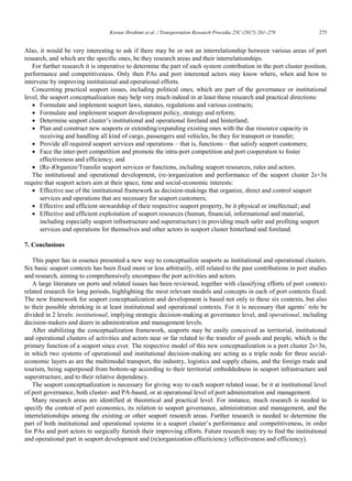 Krenar Ibrahimi et al. / Transportation Research Procedia 25C (2017) 261–278 275
Krenar Ibrahimi/ Transportation Research Procedia 00 (2017) 000–000 15
Also, it would be very interesting to ask if there may be or not an interrelationship between various areas of port
research, and which are the specific ones, be they research areas and their interrelationships.
For further research it is imperative to determine the part of each system contribution in the port cluster position,
performance and competitiveness. Only then PAs and port interested actors may know where, when and how to
intervene by improving institutional and operational efforts.
Concerning practical seaport issues, including political ones, which are part of the governance or institutional
level, the seaport conceptualization may help very much indeed in at least these research and practical directions:
 Formulate and implement seaport laws, statutes, regulations and various contracts;
 Formulate and implement seaport development policy, strategy and reform;
 Determine seaport cluster‟s institutional and operational foreland and hinterland;
 Plan and construct new seaports or extending/expanding existing ones with the due resource capacity in
receiving and handling all kind of cargo, passengers and vehicles, be they for transport or transfer;
 Provide all required seaport services and operations – that is, functions – that satisfy seaport customers;
 Face the inter-port competition and promote the intra-port competition and port cooperation to foster
effectiveness and efficiency; and
 (Re-)Organize/Transfer seaport services or functions, including seaport resources, rules and actors.
The institutional and operational development, (re-)organization and performance of the seaport cluster 2s+3n
require that seaport actors aim at their space, time and social-economic interests:
 Effective use of the institutional framework as decision-makings that organize, direct and control seaport
services and operations that are necessary for seaport customers;
 Effective and efficient stewardship of their respective seaport property, be it physical or intellectual; and
 Effective and efficient exploitation of seaport resources (human, financial, informational and material,
including especially seaport infrastructure and superstructure) in providing much safer and profiting seaport
services and operations for themselves and other actors in seaport cluster hinterland and foreland.
7. Conclusions
This paper has in essence presented a new way to conceptualize seaports as institutional and operational clusters.
Six basic seaport contexts has been fixed more or less arbitrarily, still related to the past contributions in port studies
and research, aiming to comprehensively encompass the port activities and actors.
A large literature on ports and related issues has been reviewed, together with classifying efforts of port context-
related research for long periods, highlighting the most relevant models and concepts in each of port contexts fixed.
The new framework for seaport conceptualization and development is based not only to these six contexts, but also
to their possible shrinking in at least institutional and operational contexts. For it is necessary that agents‟ role be
divided in 2 levels: institutional, implying strategic decision-making at governance level, and operational, including
decision-makers and doers in administration and management levels.
After stabilizing the conceptualization framework, seaports may be easily conceived as territorial, institutional
and operational clusters of activities and actors near or far related to the transfer of goods and people, which is the
primary function of a seaport since ever. The respective model of this new conceptualization is a port cluster 2s+3n,
in which two systems of operational and institutional decision-making are acting as a triple node for three social-
economic layers as are the multimodal transport, the industry, logistics and supply chains, and the foreign trade and
tourism, being superposed from bottom-up according to their territorial embeddedness in seaport infrastructure and
superstructure, and to their relative dependency.
The seaport conceptualization is necessary for giving way to each seaport related issue, be it at institutional level
of port governance, both cluster- and PA-based, or at operational level of port administration and management.
Many research areas are identified at theoretical and practical level. For instance, much research is needed to
specify the content of port economics, its relation to seaport governance, administration and management, and the
interrelationships among the existing or other seaport research areas. Further research is needed to determine the
part of both institutional and operational systems in a seaport cluster‟s performance and competitiveness, in order
for PAs and port actors to surgically furnish their improving efforts. Future research may try to find the institutional
and operational part in seaport development and (re)organization effecticiency (effectiveness and efficiency).
 