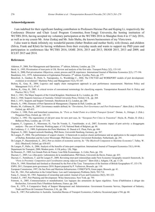 276	 Krenar Ibrahimi et al. / Transportation Research Procedia 25C (2017) 261–278
16 Krenar Ibrahimi/ Transportation Research Procedia 00 (2017) 000–000
Acknowledgements
I am indebted for their significant funding contribution to Professors Haixiao Pan and Keping Li, respectively the
Conference Director and Chair Local Program Committee, from Tongji University, the hosting institution of
WCTRS 2016, having accepted my voluntary participation at the WCTRS 2016 in Shanghai from 4 to 17 July 2016,
as well as to my cousin Mr. Artur Zenkaj and Mr. Sulo Shehu, the known businessmen of my Vlora town.
I also want to thank infinitely my wonderful parents (father Ibrahim and mother Stoli), wife (Irena), and children
(Silvia, Frank and Klint) for having withdrawn from their everyday needs and wants to support my PhD years and
participation in conferences like WCTRS 2016, IAME 2016, 2015 and 2013, IMAM 2015, 2013 and 2009, and
ICLST 2015 and 2014.
References
Alderton, P., 2008, Port Management and Operations. 3rd
edition, Informa, London, pp. 224.
Baird, A., 1995, Privatisation of trust ports in UK: Review and analysis of the first sales. Transport Policy 2(2), 135-143.
Baird, A., 2000, Port privatisation: Objectives, extent, process and UK experience. International Journal of Maritime Economics 2(3), 177-194.
Baudelaire, J-G., 1979, Administration et Exploitation Portuaires. 2nd
edition, Eyrolles, Paris, pp. 377.
Beresford, A., Gardner, B., Pettit, S., Naniopoulos, A., Wooldridge C., 2004, The UNCTAD and WORKPORT models of port development:
evolution or revolution?. Maritime Policy and Management 31(2), 93-107.
Bichou, K., Gray, R., 2004, Logistics and supply chain management approach to port performance measurement. Maritime Policy and
Management 31(1), 47-67.
Bichou, K., Gray, R., 2005, A critical review of conventional terminology for classifying seaports. Transportation Research Part A: Policy and
Practice 39(1), 75-92.
Bird, J., 1963, The Major Seaports of the United Kingdom. Hutchinson  Co, London, pp. 454.
Bird, J., 1968, Seaports Gateways of Australia. Oxford University Press, Oxford, U.K., pp. 268.
Bird, J., 1971, Seaports and Seaport Terminals. Hutchinson  Co, London, pp. 240.
Branch, A., 1986, Elements of Port Operation  Management, Chapman  Hall, London, pp. 280.
Brooks, M., Cullinane, K., 2007, Governance models defined, In: “Devolution, Port Governance and Port Performance”. Idem (Eds.). JAI Press,
Oxford, pp. 405-435.
Charlier, J., 1990, Ports and hinterland connections, In: “Ports as Nodal Points in a Global Transport System”. Doman, A., Ettinger, J. (Eds.).
Pergamon Press, Oxford, pp. 105-121.
Charlier, J., 1992. The regeneration of old port areas for new port uses, In: “European Port Cities in Transition”. Hoyle, B., Pinder, D. (Eds.).
Belhaven Press, London, pp. 137-154.
Coppens, F., Lagneaux, F., Meersman, H., Van De Voorde, E., Vanelslander, et al., 2007, Economic impact of port activity: a disaggregate
analysis - The case of Antwerp. Working paper, n°110, National Bank of Belgium, pp. 88.
De Cordemoy, C. J., 1909, Exploitation des Ports Maritimes. H. Dunod et E. Pinat, Paris, pp. 604.
Degrassi, S., 2001, Seaport network Hamburg, PhD thesis, Universität Hamburg, Germany, pp. 387.
De Langen, P., 2004, The performance of seaport clusters: A framework to analyze cluster performance and an application to the seaport clusters
of Durban, Rotterdam and the Lower Mississippi. PhD thesis, Erasmus Universiteit Rotterdam, Netherlands, pp. 291.
De Langen, P., Haezendonck, E., 2012, Port as clusters of economic activity, In: “The Blackwell Companion to Maritime Economics”, Talley, W.
(Ed.). Blackwell, Oxford, pp. 638-655.
De Langen, P., Pallis, A., 2006, Analysis of the benefits of intra-port competition. International Journal of Transport Economics 33(1), 69-86.
Department for Transport, 2000, Modern ports: A UK policy. UK, 50pp.
De Rousiers, P., 1909, Les Grands Ports de France: Leur Rôle Économique. A. Colin, Paris, pp. 354.
Ducruet, C., 2005, Les villes-ports: Laboratoires de la mondialisation. PhD thesis, Université du Havre, France, pp. 435.
Ducruet, C., Notteboom, T. and De Langen P., 2009, Revisiting inter-port relationships under New Economic Geography research framework, In:
“Ports in Proximity: Competition and Coordination among Adjacent Seaports”. Idem (Eds.), Ashgate, UK, pp. 11-28.
Elliot, N., 1969, Hinterland and foreland as illustrated by the Port of the Tyne. Transactions of the Institute of British Geographers 47, 153-170.
ESPO, 2011, European ports governance 2010. Report prepared by P. Verhoeven, Brussels, pp. 110.
European Commission, 1997, On Sea Ports and Maritime Infrastructure. COM(97)678, Green paper, Brussels, pp. 41.
Fair, M., 1961, Port authorities in the United States. Law and Contemporary Problems 26(4), 703-714.
Fama, E., Jensen, M., 1983, Separation of ownership and control. Journal of Law and Economics 26(2), 301-325.
Frankel, E., 1987, Port Planning and Development. Wiley-Interscience, New York, pp. 795.
Frémont, A., 2005, Conteneurisation et mondialisation. Les logiques des armements de lignes régulières. Texte d‟habilitation à diriger des
Recherches, Université Paris I Panthéon-Sorbonne, France, pp. 268.
Goss, R., 1979, A Comparative Study of Seaport Management and Administration. Government Economic Service, Department of Industry,
Trade and Prices  Consumer Protection, U.K., pp. 396.
Goss, R., 1987, Port authorities in Australia. Australian Bureau of Transport Economics, Canberra, Occasional paper n°84, pp. 60.
 