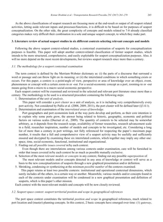 Krenar Ibrahimi et al. / Transportation Research Procedia 25C (2017) 261–278 265
Krenar Ibrahimi/ Transportation Research Procedia 00 (2017) 000–000 5
As the above classifications of seaport research are focusing more at the end-result or output of all seaport related
activities, letting aside relevant inputs and processes/functions, it is difficult to be based on for purposes of seaport
conceptualization. On the other side, the great complexity of concepts and models related to 7-8 already classified
categories makes very difficult their combination in a sole and unique seaport concept, to which they make part.
3. Literature review of actual seaport studies in six different contexts selecting relevant concepts and models
Following the above seaport context-related studies, a contextual examination of seaports for conceptualization
purposes is feasible. This paper will adopt another context-related classification of former seaport studies, which
intends to be more structured, comprehensive, and easily exploitable for seaport conceptualization purposes. Also, it
will no more depend on the most recent developments, but reviews seaport research since more than a century.
3.1. The methodology for a seaport contextual examination
The term context is defined by the Merriam-Webster dictionary as: (i) the parts of a discourse that surround a
word or passage and can throw light on its meaning; or (ii) the interrelated conditions in which something exists or
occurs. For this paper, a context is a point/angle of view, perspective or area of knowledge over an object, event,
phenomenon or concept with a certain zoom-in or -out. For a social-economic concept as a port, zooming-in or -out
means going from a micro to a macro social-economic perspective.
Each seaport context will be examined and reviewed in the selected and relevant port literature since more than a
century. The methodology to be used is a structured procedure containing the following steps:
1. Determination of the unit of analysis.
This paper will consider a port cluster as a unit of analysis, as it is including very comprehensively every
port activity. Not considered by Pallis et al. (2008, 2009, 2011), the port cluster will be defined later (§3.4.1).
2. Determination and examination of the interrelated areas of knowledge.
Port geographers and port economists look at the way ports develop and perform, as their core intention is
to explain why some ports grow, the answer being related to historic, geographic, economic and political
factors on various scales (Ducruet et al., 2009). The quantity of contexts to be selected may be somewhat
arbitrary, as it depends from the research scope, availability of former researches, research advancement scale
in a field, researcher inspiration, number of models and concepts to be investigated, etc. Considering a long
list of more than a century in port writings, not fully referenced for respecting the paper‟s maximum page
number, it results that a full and comprehensive view of a seaport activity may be usefully and sufficiently
ensured and decrypted by examining these six interrelated contexts, which together may imply any other one:
space, time, social-economic, functional, institutional and organizational.
3. Finding out all possible issues covered in/by each context.
Even though there are interrelations among various contexts under examination, care will be furnished in
order that issues covered in/by each context be as much as possible mutually exclusive.
4. Selection of the most relevant models or concepts in any context, finding out any possible superposition of.
The most relevant models and/or concepts detected in any area of knowledge or context will serve as a
basis to the new conceptualization of seaports through a new graphical presentation and/or definition.
5. Shrinking, condensing or synthesizing at the minimum possible number of the contexts examined.
This paper retains at least two possible contexts: institutional and operational contextual dimensions, which
surely includes all the others, in a certain way or another. Meanwhile, various models and/or concepts found in
each of the contexts under examination will be condensed in a new graphical presentation and definition of
seaports, which is this paper‟s other mission.
Each context with the most relevant models and concepts will be now closely reviewed.
3.2. Seaport space context: seaport territorial position and scope in geographical references
The port space context constitutes the territorial position and scope in geographical references, much related to
port location and (master) planning concepts. In this context, 2 basic concepts have emerged over time: (1) gateway,
 