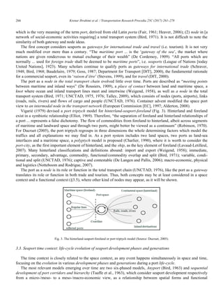266	 Krenar Ibrahimi et al. / Transportation Research Procedia 25C (2017) 261–278
6 Krenar Ibrahimi/ Transportation Research Procedia 00 (2017) 000–000
which is the very meaning of the term port, derived from old Latin porta (Fair, 1961; Heaver, 2006); (2) node in [a
network of social-economic activities requiring] a total transport system (Bird, 1971). It is not difficult to note the
similarity of both gateway and node ideas.
The first concept considers seaports as gateways for international trade and travel (i.e. tourism). It is not very
much modified over more than a century. “The maritime port ... is the „gateway of the sea‟, the market where
nations are given rendezvous to mutual exchange of their wealth” (De Cordemoy, 1909). “All ports which are
normally ... used for foreign trade shall be deemed to be maritime ports”, i.e. seaports (League of Nations [today
United Nations], 1923). Many scholars continue to qualify ports as gateways for international trade (Schraver,
1948; Bird, 1968; Baudelaire, 1979; Goss, 1987; Department for Transport [DfT], 2000), the fundamental rationale
for a commercial seaport, even its „raison d’être‟ (Stevens, 1999), and for travel (DfT, 2000).
The port as a node in the total transport chain evolved little over time. Ports are described as “meeting points
between maritime and inland ways” (De Rousiers, 1909), a place of contact between land and maritime space, a
knot where ocean and inland transport lines meet and intertwine (Weigend, 1958), as well as a node in the total
transport system (Bird, 1971; UNCTAD, 1975, 1976; Talley, 2009), which consists of nodes (ports, airports), links
(roads, rails, rivers) and flows of cargo and people (UNCTAD, 1976). Container advent modified the space port
view to an intermodal node in the transport network (European Commission [EC], 1997; Alderton, 2008).
Vigarié (1979) devised a port triptych model for hinterland-seaport-foreland (Fig. 3). Hinterland and foreland
exist in a symbiotic relationship (Elliot, 1969). Therefore, “the separation of foreland and hinterland relationships of
a port ... represents a false dichotomy. The flow of commodities from foreland to hinterland, albeit across segments
of maritime and landward space and through two ports, might better be viewed as a continuum” (Robinson, 1970).
For Ducruet (2005), the port triptych regroups in three dimensions the whole determining factors which model the
traffics and all explanations we may find in. As a port system includes two land spaces, two ports as land-sea
interfaces and a maritime space, a polyptych model is proposed (Charlier, 1990), where it is worth to consider the
port-city, as the first important element of hinterland, and the ship, as the key element of foreland (Lavaud-Letilleul,
2007). Many hinterland classifications and definitions abound: import and export (Weigend, 1958); immediate,
primary, secondary, advantage, commodity, functional/commodity overlap and split (Bird, 1971); variable, condi-
tional and split (UNCTAD, 1976); captive and contestable (De Langen and Pallis, 2006); macro-economic, physical
and logistics (Notteboom and Rodrigue, 2007).
The port as a node is its role or function in the total transport chain (UNCTAD, 1976), like the port as a gateway
translates its role or function in both trade and tourism. Thus, both concepts may be at least considered in a space
context and a functional context (§3.5), where other kind of nodes may appear, as it will be shown.
Fig. 3. The hinterland-seaport-foreland or port triptych model (Source: Ducruet, 2005).
3.3. Seaport time context: life-cycle evolution of seaport development phases and generations
The time context is closely related to the space context, as any event happens simultaneously in space and time,
focusing on the evolution in various development phases and generations during a port life-cycle.
The most relevant models emerging over time are two six-phased models, Anyport (Bird, 1963) and sequential
development of port corridors and hierarchy (Taaffe et al., 1963), which consider seaport development respectively
from a micro-/meso- to a meso-/macro-economic view, as a relationship between spatial forms and functional
 