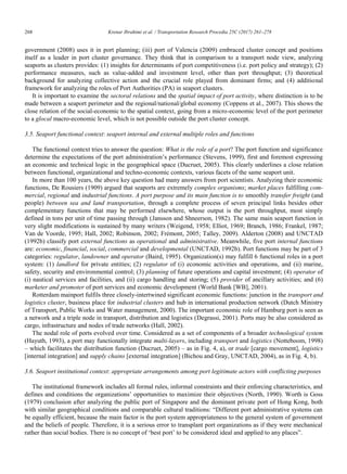 268	 Krenar Ibrahimi et al. / Transportation Research Procedia 25C (2017) 261–278
8 Krenar Ibrahimi/ Transportation Research Procedia 00 (2017) 000–000
government (2008) uses it in port planning; (iii) port of Valencia (2009) embraced cluster concept and positions
itself as a leader in port cluster governance. They think that in comparison to a transport node view, analyzing
seaports as clusters provides: (1) insights for determinants of port competitiveness (i.e. port policy and strategy); (2)
performance measures, such as value-added and investment level, other than port throughput; (3) theoretical
background for analyzing collective action and the crucial role played from dominant firms; and (4) additional
framework for analyzing the roles of Port Authorities (PA) in seaport clusters.
It is important to examine the sectoral relations and the spatial impact of port activity, where distinction is to be
made between a seaport perimeter and the regional/national/global economy (Coppens et al., 2007). This shows the
close relation of the social-economic to the spatial context, going from a micro-economic level of the port perimeter
to a glocal macro-economic level, which is not possible outside the port cluster concept.
3.5. Seaport functional context: seaport internal and external multiple roles and functions
The functional context tries to answer the question: What is the role of a port? The port function and significance
determine the expectations of the port administration‟s performance (Stevens, 1999), first and foremost expressing
an economic and technical logic in the geographical space (Ducruet, 2005). This clearly underlines a close relation
between functional, organizational and techno-economic contexts, various facets of the same seaport unit.
In more than 100 years, the above key question had many answers from port scientists. Analyzing their economic
functions, De Rousiers (1909) argued that seaports are extremely complex organisms; market places fulfilling com-
mercial, regional and industrial functions. A port purpose and its main function is to smoothly transfer freight (and
people) between sea and land transportation, through a complete process of seven principal links besides other
complementary functions that may be performed elsewhere, whose output is the port throughput, most simply
defined in tons per unit of time passing through (Jansson and Shneerson, 1982). The same main seaport function in
very slight modifications is sustained by many writers (Weigend, 1958; Elliot, 1969; Branch, 1986; Frankel, 1987;
Van de Voorde, 1995; Hall, 2002; Robinson, 2002; Frémont, 2005; Talley, 2009). Alderton (2008) and UNCTAD
(1992b) classify port external functions as operational and administrative. Meanwhile, five port internal functions
are: economic, financial, social, commercial and developmental (UNCTAD, 1992b). Port functions may be part of 3
categories: regulator, landowner and operator (Baird, 1995). Organization(s) may fulfill 6 functional roles in a port
system: (1) landlord for private entities; (2) regulator of (i) economic activities and operations, and (ii) marine,
safety, security and environmental control; (3) planning of future operations and capital investment; (4) operator of
(i) nautical services and facilities, and (ii) cargo handling and storing; (5) provider of ancillary activities; and (6)
marketer and promoter of port services and economic development (World Bank [WB], 2001).
Rotterdam mainport fulfils three closely-intertwined significant economic functions: junction in the transport and
logistics cluster, business place for industrial clusters and hub in international production network (Dutch Ministry
of Transport, Public Works and Water management, 2000). The important economic role of Hamburg port is seen as
a network and a triple node in transport, distribution and logistics (Degrassi, 2001). Ports may be also considered as
cargo, infrastructure and nodes of trade networks (Hall, 2002).
The nodal role of ports evolved over time. Considered as a set of components of a broader technological system
(Hayuth, 1993), a port may functionally integrate multi-layers, including transport and logistics (Notteboom, 1998)
– which facilitates the distribution function (Ducruet, 2005) – as in Fig. 4, a), or trade [cargo movement], logistics
[internal integration] and supply chains [external integration] (Bichou and Gray, UNCTAD, 2004), as in Fig. 4, b).
3.6. Seaport institutional context: appropriate arrangements among port legitimate actors with conflicting purposes
The institutional framework includes all formal rules, informal constraints and their enforcing characteristics, and
defines and conditions the organizations‟ opportunities to maximize their objectives (North, 1990). Worth is Goss
(1979) conclusion after analyzing the public port of Singapore and the dominant private port of Hong Kong, both
with similar geographical conditions and comparable cultural traditions: “Different port administrative systems can
be equally efficient, because the main factor is the port system appropriateness to the general system of government
and the beliefs of people. Therefore, it is a serious error to transplant port organizations as if they were mechanical
rather than social bodies. There is no concept of „best port‟ to be considered ideal and applied to any places”.
 