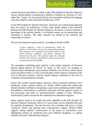 12
isolated functions and notions. In other words, ESP (English for Specific Purposes)
courses should enhance communicative abilities of learners by focusing on “use”
rather than “usage” (or conventional form), and associating teaching the language
with other subjects in the curriculum (Widdowson, 1978).
In the ESP (English for Specific Purposes) classroom, the content-based approach
does not seem to be satisfactory; it raises some doubts related to the mismatch
between the ESP (English for Specific Purposes) the learner’s and the instructor’s
knowledge of the specific domain. A trivialized content can be uninteresting and
frustrating to learners. The other concerns are related to the selection and
sequencing of contents.
The next development is genre analysis. According to Swales (1990):
A genre comprises a class of communicative events, the
members of which share some set of communicative purposes.
These purposes are recognised by the expert members of the
parent discourse community, and thereby constitute the
rationale for the genre. The rationale shapes the schematic
structure of the discourse and influences and constrains choice
and of content and style (p.58).
The assumption underlying genre analysis is that certain categories of discourse
present regular patterns of “moves” or “steps” as they occur. For example, in
research article introductions, genre analysis identifies a set of moves which writers
across disciplines follow to write a research paper. Genre imposes constraints at the
level of discourse structure, whereas register imposes constraints at the level of
vocabulary and grammatical structures.
Genres may include research papers, abstracts, letters of personal reference, news
broadcasts, recipes, political speech, etc. Swales (1990) accepts that content and
formal schemata contribute to recognizing a genre and to producing similar models.
Nevertheless, schema-theory is primarily concerned with the cognitive aspects of
text processing, and relies on “decontextualised” samples of texts. Therefore,
schema theory cannot account for the communicative dimension of genres.
Genre analysis seems to be useful and easily adaptable to the ESP (English for
Specific Purposes) classroom. Moves of a given genre can be identified and used
for materials development. The risk, however, lies in dealing with moves as fixed
“technical” entities and ignoring their communicative aspects. Hyland (2005)
suggests raising students’ consciousness of the nature of conventions used,
highlighting features by comparing texts from different disciplines, i.e. getting
students to become “mini-discourse analysts”.
 