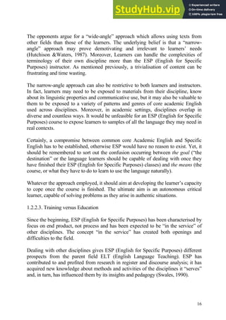 16
The opponents argue for a “wide-angle” approach which allows using texts from
other fields than those of the learners. The underlying belief is that a “narrow-
angle” approach may prove demotivating and irrelevant to learners’ needs
(Hutchison &Waters, 1987). Moreover, Learners can handle the complexities of
terminology of their own discipline more than the ESP (English for Specific
Purposes) instructor. As mentioned previously, a trivialisation of content can be
frustrating and time wasting.
The narrow-angle approach can also be restrictive to both learners and instructors.
In fact, learners may need to be exposed to materials from their discipline, know
about its linguistic properties and communicative use, but it may also be valuable to
them to be exposed to a variety of patterns and genres of core academic English
used across disciplines. Moreover, in academic settings, disciplines overlap in
diverse and countless ways. It would be unfeasible for an ESP (English for Specific
Purposes) course to expose learners to samples of all the language they may need in
real contexts.
Certainly, a compromise between common core Academic English and Specific
English has to be established, otherwise ESP would have no reason to exist. Yet, it
should be remembered to sort out the confusion occurring between the goal (“the
destination” or the language learners should be capable of dealing with once they
have finished their ESP (English for Specific Purposes) classes) and the means (the
course, or what they have to do to learn to use the language naturally).
Whatever the approach employed, it should aim at developing the learner’s capacity
to cope once the course is finished. The ultimate aim is an autonomous critical
learner, capable of solving problems as they arise in authentic situations.
1.2.2.3. Training versus Education
Since the beginning, ESP (English for Specific Purposes) has been characterised by
focus on end product, not process and has been expected to be “in the service” of
other disciplines. The concept “in the service” has created both openings and
difficulties to the field.
Dealing with other disciplines gives ESP (English for Specific Purposes) different
prospects from the parent field ELT (English Language Teaching). ESP has
contributed to and profited from research in register and discourse analysis; it has
acquired new knowledge about methods and activities of the disciplines it “serves”
and, in turn, has influenced them by its insights and pedagogy (Swales, 1990).
 