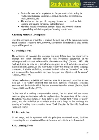 19
 Materials have to be responsive to the parameters interacting in
reading and language learning: cognitive, linguistic, psychological,
social, affective, etc.
 The reader and the specific language learner are central to their
learning and have to participate in that learning.
 Materials should account for learners’ needs and promote learners’
responsibility and their capacity of learning how to learn.
3. Reading Materials Development
Once the approach, or principles, is elicited, the next step will be making decisions
about Materials’ selection. First, however, a definition of materials as used in this
paper will be provided.
3.1. Defining Terms
The definition of materials for language teaching differs from one researcher to
another. For some, materials refer to “any systematic description of the
techniques and exercises to be used in classroom teaching” (Brown, 1995: 139).
Such definition is wide as it includes lesson plans as well as books, packets of
audiovisual aids, games, or any other types of activities that go on in the language
classroom. A similar definition, but more limited, refers to “materials” as “units
and lessons within those units to carry out the goals and objectives of the course”
(Graves, 2000: 149).
In turn, techniques, activities and exercises used in a language classroom are not
clear-cut. It is widely affirmed that the lines between techniques, activities,
exercises and the form in which they are presented are often blurred (Brown, 1995;
Graves, 2000; and Jordan, 1997).
In the case of a reading comprehension course, the text used and the related
exercises play an important role in implementing the objectives of the course.
Therefore, “reading materials” here refer to any written text, virtual or paper-
based, and the activities or exercises which could help in the teaching and
learning of reading comprehension in an ESAP (English for Specific Academic
Purposes) course.
3.2. Text selection
At this stage, and in agreement with the principles mentioned above, decisions
concerning the text selection will have to be made and criteria to be determined.
3.2.1. Learning Needs
 
