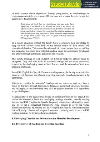 2
of their courses (from objectives, through programmes, to methodology or
contents) on scientific procedures. Old practices and wisdom have to be verified
against new developments.
Experience of itself has no significance but can only have
significance attributed to it. Custom of itself is no surety of
effective action. It may of course turn out that there are after all
good independent reasons for respecting the intuitive judgements
which come from long experience. But it does not seem sensible
to accept them unless they can be given rational sanction
(Widdowson, 1990: 2).
In a rapidly changing context, the faculty have to actualize their knowledge to
keep up with current views both on the subject matter of their course and
educational theories. This cannot be achieved, of course, unless they are willing
and supported to expand their potential, and are given the opportunity for change
and growth through continuous education and research.
The faculty involved in ESP (English for Specific Purposes) classes make no
exception. They deal with adults in academic settings and are under pressure to
respond to the challenging needs of their learners and the demands of their ever
changing profession.
In an ESP (English for Specific Purposes) reading course, the faculty are required to
make several decisions and choices to develop materials. Sound criteria have to be
determined.
Criteria to consider for materials’ development are numerous and vary from a
focus on learners, through learning, to language, contextual variables, activities
and task types, to the format they may take. To account for them all is beyond the
scope of this paper.
As argued above, any decision has to rely on a clear approach. In this paper, I will
review the theoretical basis for developing reading materials, notably reading
theories and ESP (English for Specific Purposes) perspectives, address key issues
and try to set a conceptual framework, wide enough to cover the varied
dimensions revealed by reading and ESP (English for Specific Purposes) research
but sufficiently coherent and integrated to ensure continuity and relevance in ESP
reading materials for tertiary education students.
1. Underlying Theories and Orientations for Materials Development
1.1. Perspectives of Reading and Teaching Practices
 